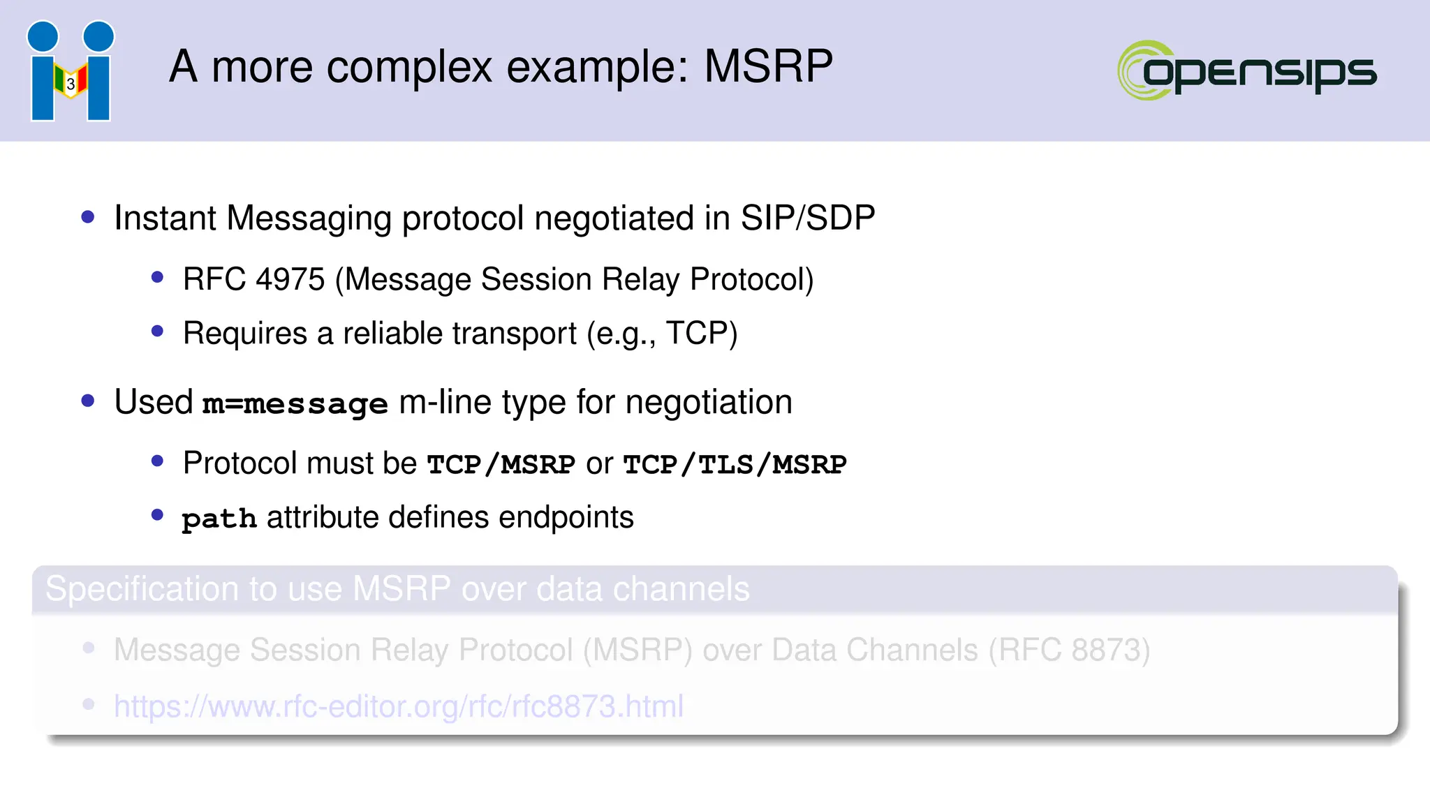 A more complex example: MSRP
• Instant Messaging protocol negotiated in SIP/SDP
• RFC 4975 (Message Session Relay Protocol)
• Requires a reliable transport (e.g., TCP)
• Used m=message m-line type for negotiation
• Protocol must be TCP/MSRP or TCP/TLS/MSRP
• path attribute defines endpoints
Specification to use MSRP over data channels
• Message Session Relay Protocol (MSRP) over Data Channels (RFC 8873)
• https://www.rfc-editor.org/rfc/rfc8873.html
 