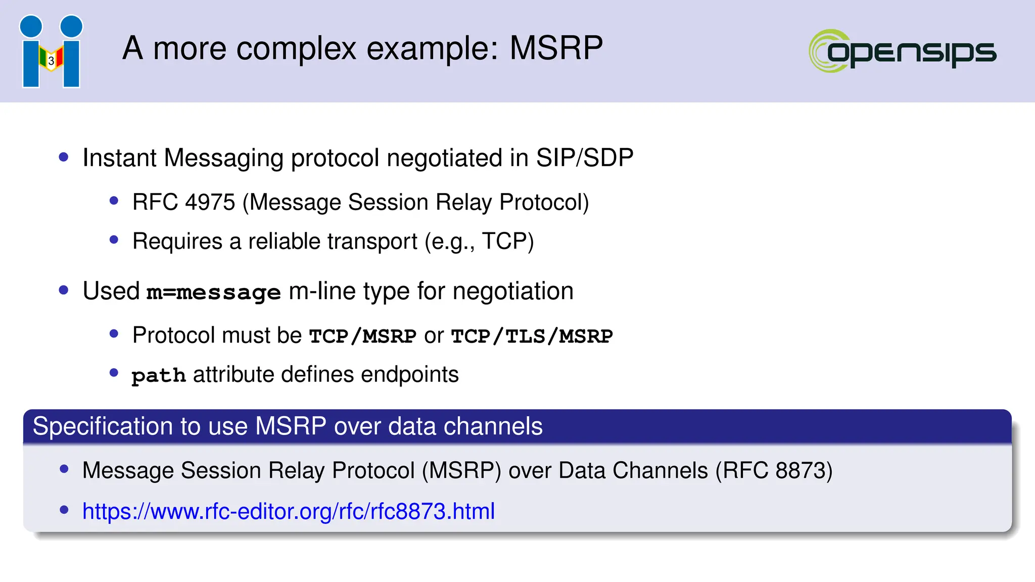 A more complex example: MSRP
• Instant Messaging protocol negotiated in SIP/SDP
• RFC 4975 (Message Session Relay Protocol)
• Requires a reliable transport (e.g., TCP)
• Used m=message m-line type for negotiation
• Protocol must be TCP/MSRP or TCP/TLS/MSRP
• path attribute defines endpoints
Specification to use MSRP over data channels
• Message Session Relay Protocol (MSRP) over Data Channels (RFC 8873)
• https://www.rfc-editor.org/rfc/rfc8873.html
 