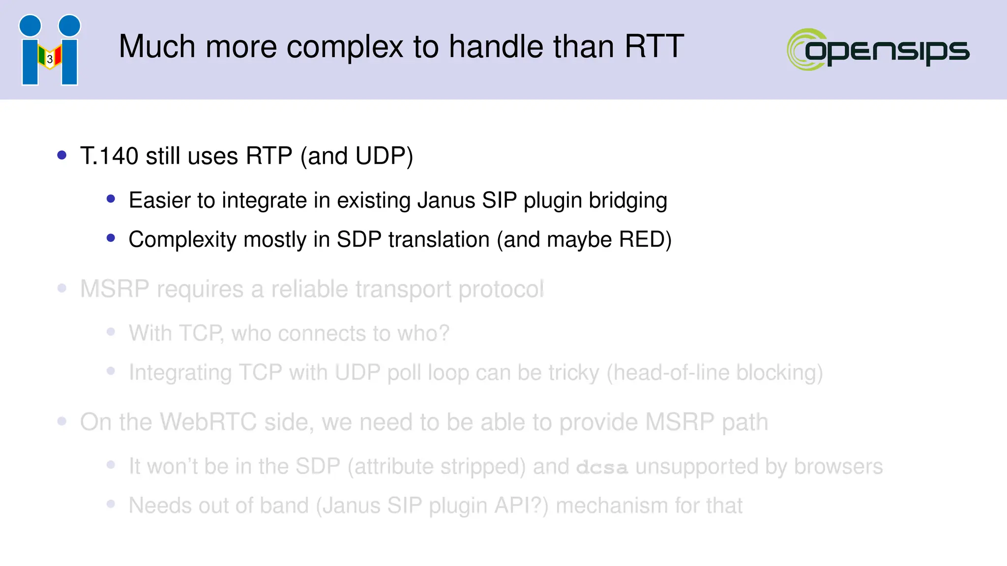 Much more complex to handle than RTT
• T.140 still uses RTP (and UDP)
• Easier to integrate in existing Janus SIP plugin bridging
• Complexity mostly in SDP translation (and maybe RED)
• MSRP requires a reliable transport protocol
• With TCP, who connects to who?
• Integrating TCP with UDP poll loop can be tricky (head-of-line blocking)
• On the WebRTC side, we need to be able to provide MSRP path
• It won’t be in the SDP (attribute stripped) and dcsa unsupported by browsers
• Needs out of band (Janus SIP plugin API?) mechanism for that
 