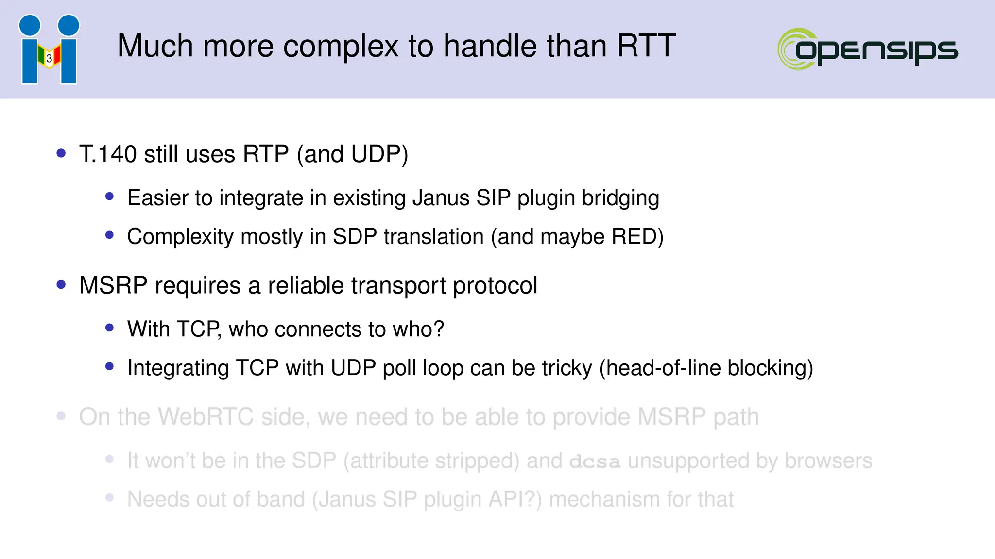 Much more complex to handle than RTT
• T.140 still uses RTP (and UDP)
• Easier to integrate in existing Janus SIP plugin bridging
• Complexity mostly in SDP translation (and maybe RED)
• MSRP requires a reliable transport protocol
• With TCP, who connects to who?
• Integrating TCP with UDP poll loop can be tricky (head-of-line blocking)
• On the WebRTC side, we need to be able to provide MSRP path
• It won’t be in the SDP (attribute stripped) and dcsa unsupported by browsers
• Needs out of band (Janus SIP plugin API?) mechanism for that
 