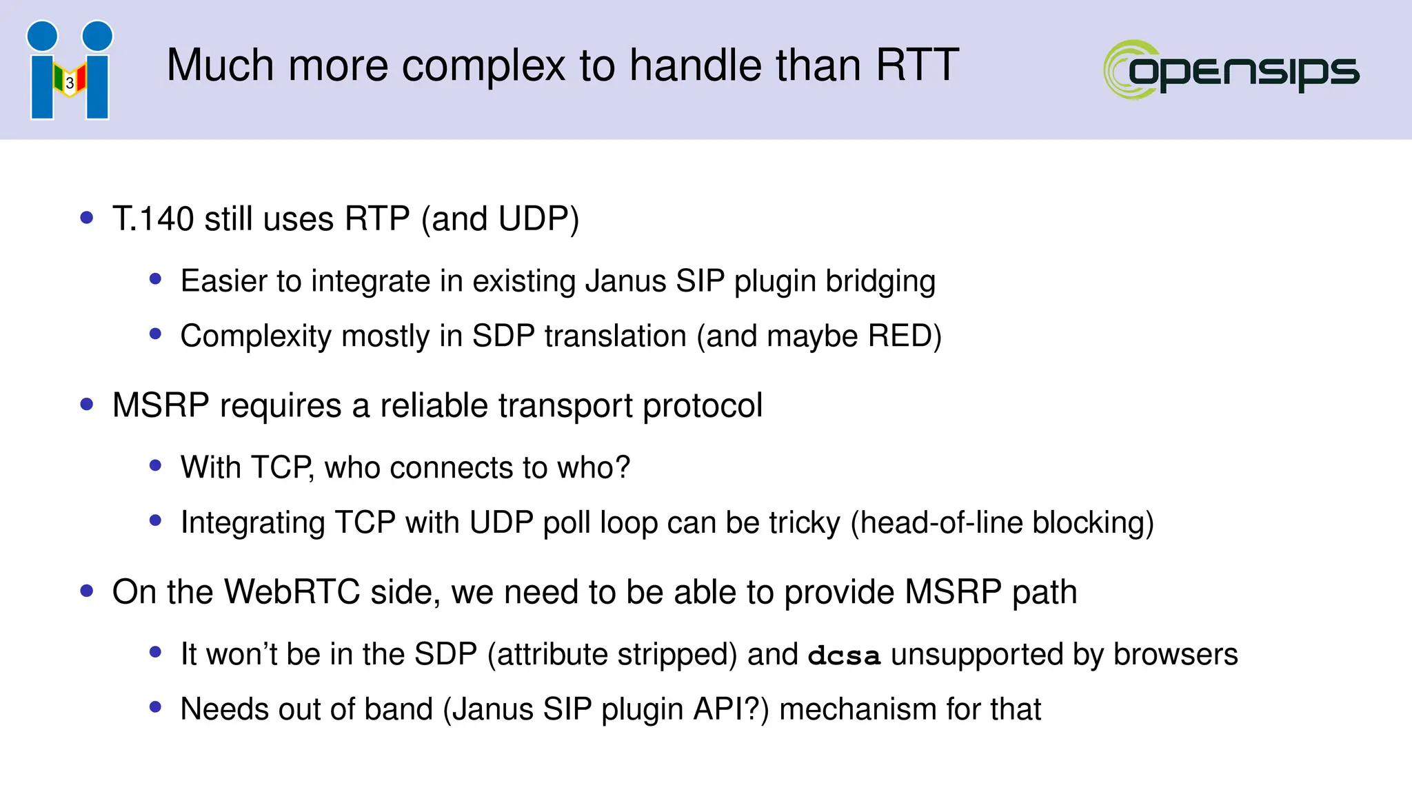 Much more complex to handle than RTT
• T.140 still uses RTP (and UDP)
• Easier to integrate in existing Janus SIP plugin bridging
• Complexity mostly in SDP translation (and maybe RED)
• MSRP requires a reliable transport protocol
• With TCP, who connects to who?
• Integrating TCP with UDP poll loop can be tricky (head-of-line blocking)
• On the WebRTC side, we need to be able to provide MSRP path
• It won’t be in the SDP (attribute stripped) and dcsa unsupported by browsers
• Needs out of band (Janus SIP plugin API?) mechanism for that
 
