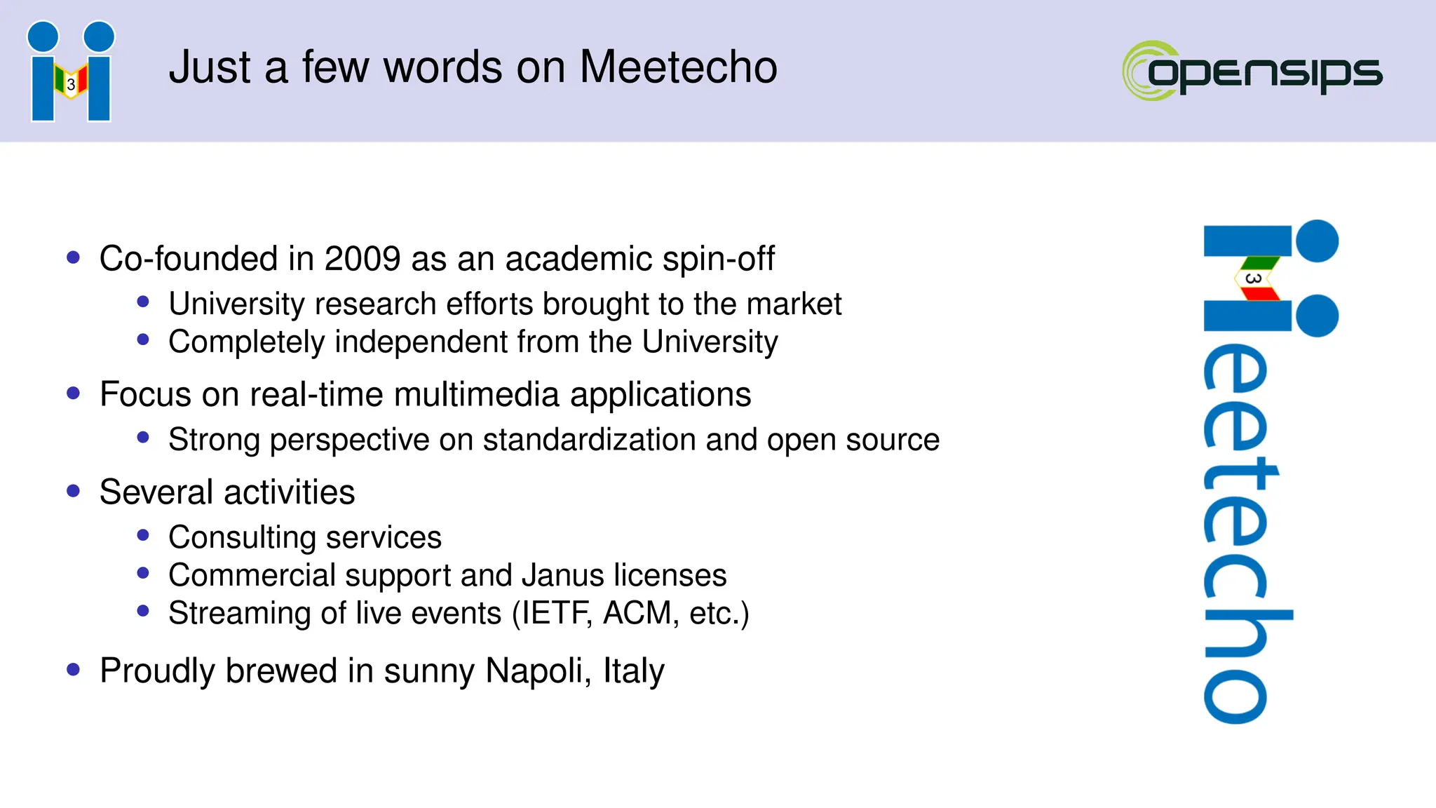 Just a few words on Meetecho
• Co-founded in 2009 as an academic spin-off
• University research efforts brought to the market
• Completely independent from the University
• Focus on real-time multimedia applications
• Strong perspective on standardization and open source
• Several activities
• Consulting services
• Commercial support and Janus licenses
• Streaming of live events (IETF, ACM, etc.)
• Proudly brewed in sunny Napoli, Italy
 