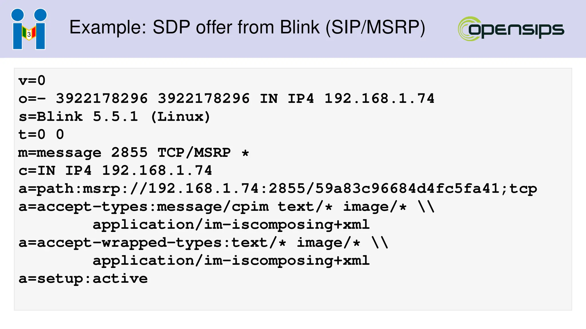 Example: SDP offer from Blink (SIP/MSRP)
v=0
o=- 3922178296 3922178296 IN IP4 192.168.1.74
s=Blink 5.5.1 (Linux)
t=0 0
m=message 2855 TCP/MSRP *
c=IN IP4 192.168.1.74
a=path:msrp://192.168.1.74:2855/59a83c96684d4fc5fa41;tcp
a=accept-types:message/cpim text/* image/* 
application/im-iscomposing+xml
a=accept-wrapped-types:text/* image/* 
application/im-iscomposing+xml
a=setup:active
 