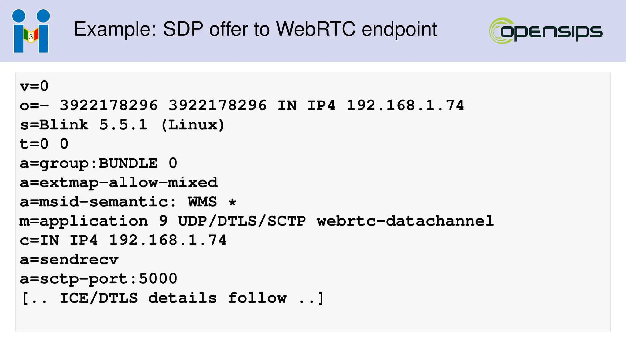 Example: SDP offer to WebRTC endpoint
v=0
o=- 3922178296 3922178296 IN IP4 192.168.1.74
s=Blink 5.5.1 (Linux)
t=0 0
a=group:BUNDLE 0
a=extmap-allow-mixed
a=msid-semantic: WMS *
m=application 9 UDP/DTLS/SCTP webrtc-datachannel
c=IN IP4 192.168.1.74
a=sendrecv
a=sctp-port:5000
[.. ICE/DTLS details follow ..]
 