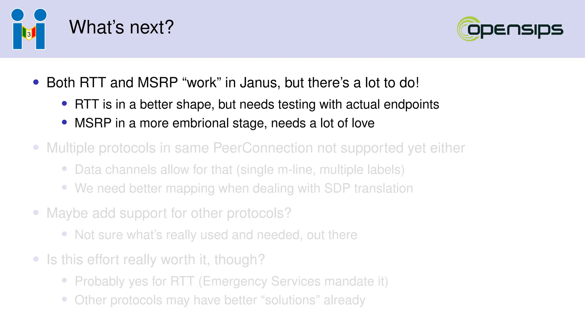 What’s next?
• Both RTT and MSRP “work” in Janus, but there’s a lot to do!
• RTT is in a better shape, but needs testing with actual endpoints
• MSRP in a more embrional stage, needs a lot of love
• Multiple protocols in same PeerConnection not supported yet either
• Data channels allow for that (single m-line, multiple labels)
• We need better mapping when dealing with SDP translation
• Maybe add support for other protocols?
• Not sure what’s really used and needed, out there
• Is this effort really worth it, though?
• Probably yes for RTT (Emergency Services mandate it)
• Other protocols may have better “solutions” already
 