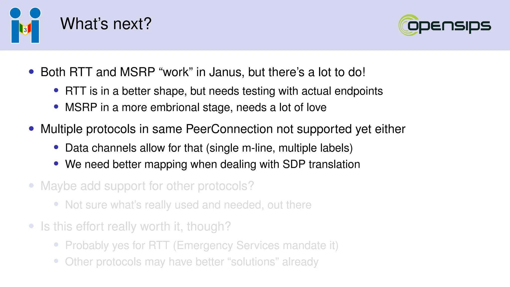 What’s next?
• Both RTT and MSRP “work” in Janus, but there’s a lot to do!
• RTT is in a better shape, but needs testing with actual endpoints
• MSRP in a more embrional stage, needs a lot of love
• Multiple protocols in same PeerConnection not supported yet either
• Data channels allow for that (single m-line, multiple labels)
• We need better mapping when dealing with SDP translation
• Maybe add support for other protocols?
• Not sure what’s really used and needed, out there
• Is this effort really worth it, though?
• Probably yes for RTT (Emergency Services mandate it)
• Other protocols may have better “solutions” already
 