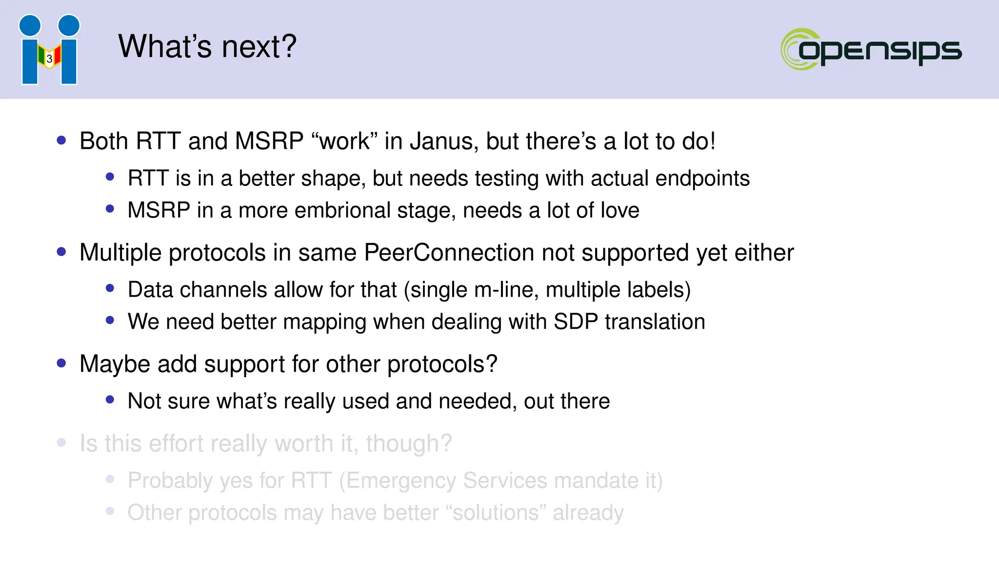 What’s next?
• Both RTT and MSRP “work” in Janus, but there’s a lot to do!
• RTT is in a better shape, but needs testing with actual endpoints
• MSRP in a more embrional stage, needs a lot of love
• Multiple protocols in same PeerConnection not supported yet either
• Data channels allow for that (single m-line, multiple labels)
• We need better mapping when dealing with SDP translation
• Maybe add support for other protocols?
• Not sure what’s really used and needed, out there
• Is this effort really worth it, though?
• Probably yes for RTT (Emergency Services mandate it)
• Other protocols may have better “solutions” already
 