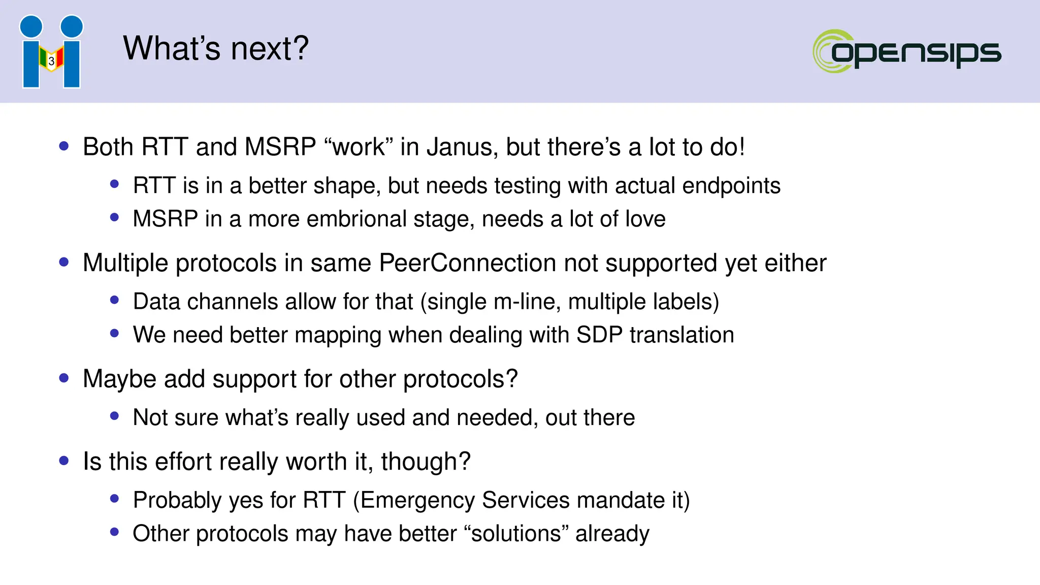 What’s next?
• Both RTT and MSRP “work” in Janus, but there’s a lot to do!
• RTT is in a better shape, but needs testing with actual endpoints
• MSRP in a more embrional stage, needs a lot of love
• Multiple protocols in same PeerConnection not supported yet either
• Data channels allow for that (single m-line, multiple labels)
• We need better mapping when dealing with SDP translation
• Maybe add support for other protocols?
• Not sure what’s really used and needed, out there
• Is this effort really worth it, though?
• Probably yes for RTT (Emergency Services mandate it)
• Other protocols may have better “solutions” already
 