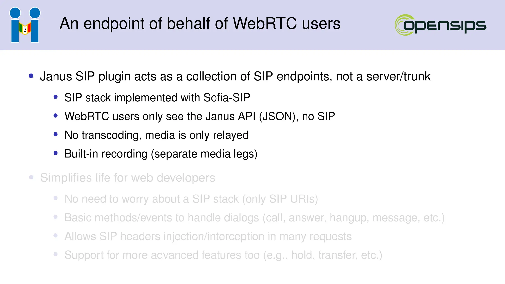 An endpoint of behalf of WebRTC users
• Janus SIP plugin acts as a collection of SIP endpoints, not a server/trunk
• SIP stack implemented with Sofia-SIP
• WebRTC users only see the Janus API (JSON), no SIP
• No transcoding, media is only relayed
• Built-in recording (separate media legs)
• Simplifies life for web developers
• No need to worry about a SIP stack (only SIP URIs)
• Basic methods/events to handle dialogs (call, answer, hangup, message, etc.)
• Allows SIP headers injection/interception in many requests
• Support for more advanced features too (e.g., hold, transfer, etc.)
 