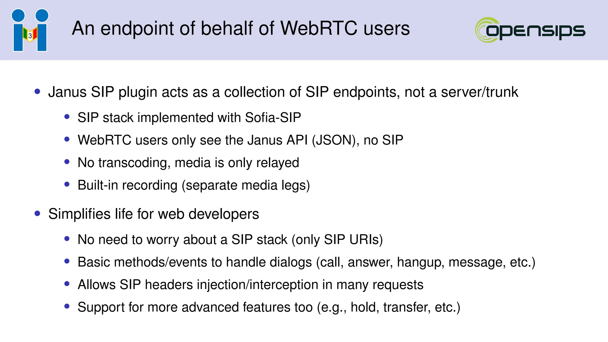 An endpoint of behalf of WebRTC users
• Janus SIP plugin acts as a collection of SIP endpoints, not a server/trunk
• SIP stack implemented with Sofia-SIP
• WebRTC users only see the Janus API (JSON), no SIP
• No transcoding, media is only relayed
• Built-in recording (separate media legs)
• Simplifies life for web developers
• No need to worry about a SIP stack (only SIP URIs)
• Basic methods/events to handle dialogs (call, answer, hangup, message, etc.)
• Allows SIP headers injection/interception in many requests
• Support for more advanced features too (e.g., hold, transfer, etc.)
 