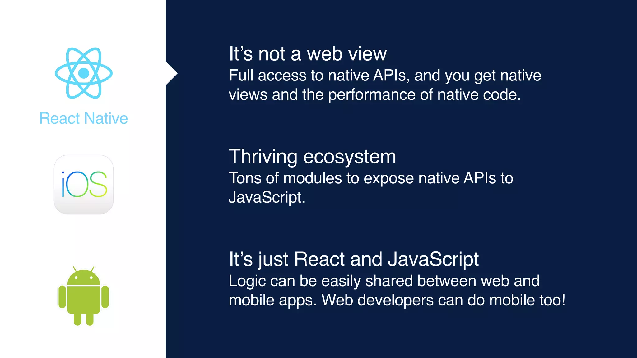 It’s not a web view
Full access to native APIs, and you get native
views and the performance of native code.
Thriving ecosystem
Tons of modules to expose native APIs to
JavaScript.
It’s just React and JavaScript
Logic can be easily shared between web and
mobile apps. Web developers can do mobile too!
React Native
 