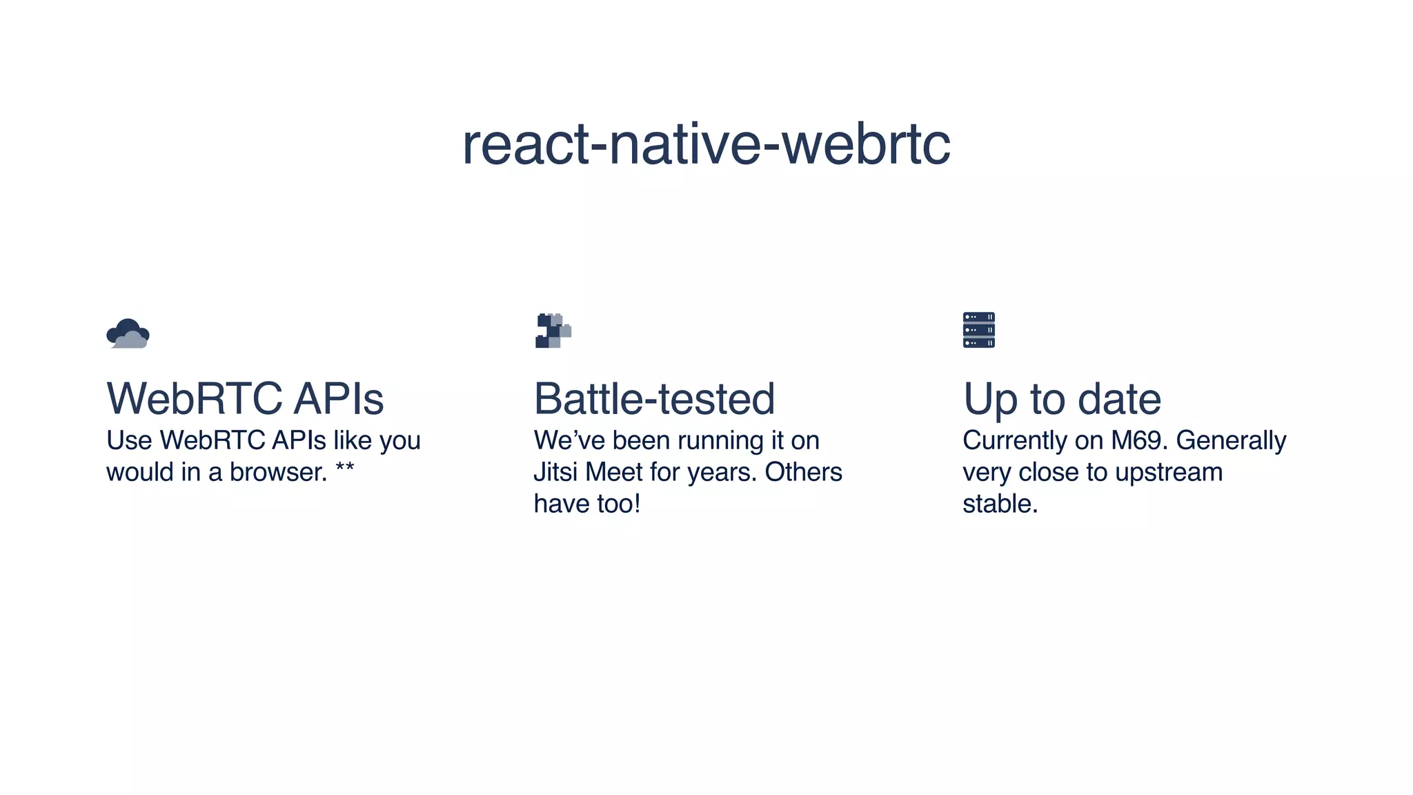 WebRTC APIs
Use WebRTC APIs like you
would in a browser. **
Battle-tested
We’ve been running it on
Jitsi Meet for years. Others
have too!
Up to date
Currently on M69. Generally
very close to upstream
stable.
react-native-webrtc
 