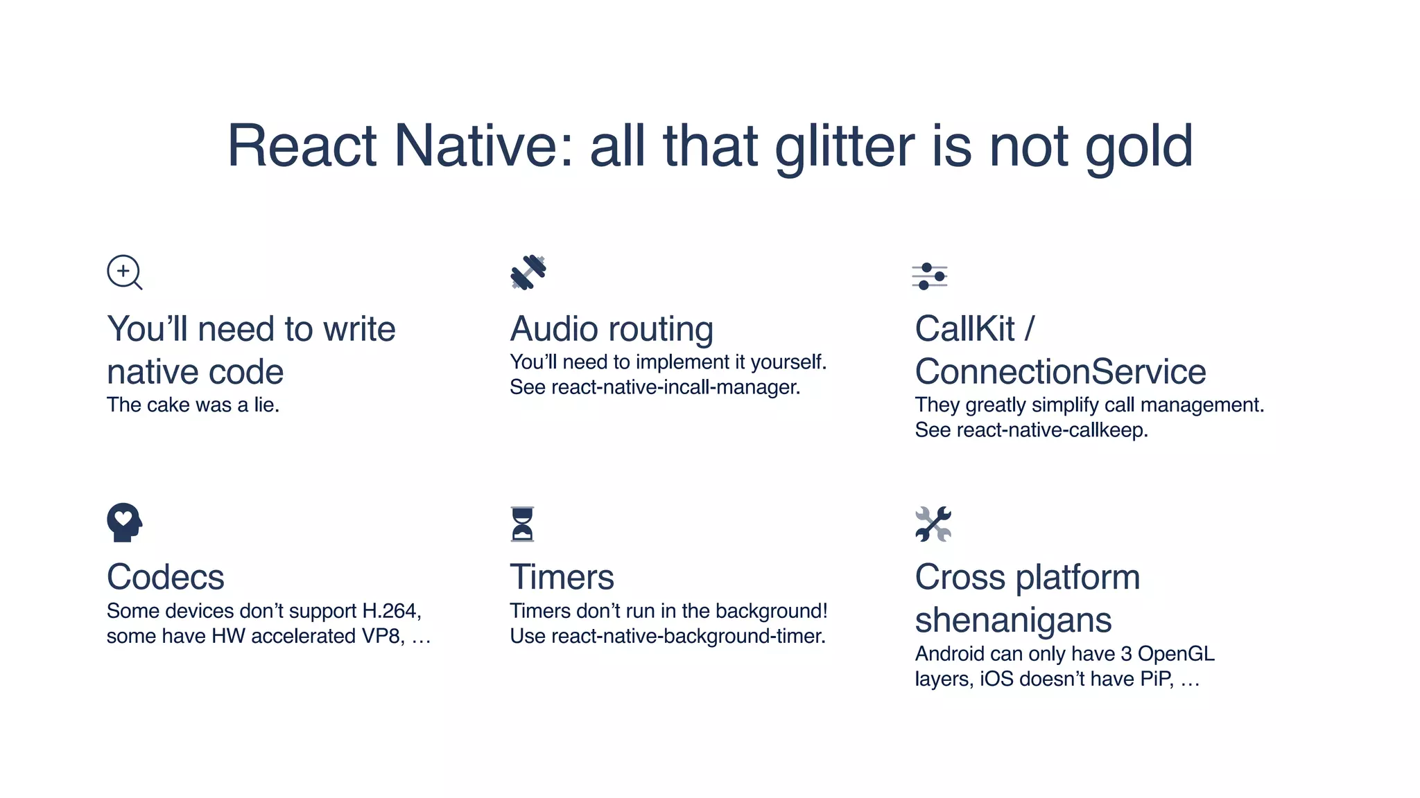 React Native: all that glitter is not gold
You’ll need to write
native code
The cake was a lie.
Codecs
Some devices don’t support H.264,
some have HW accelerated VP8, …
Audio routing
You’ll need to implement it yourself. 
See react-native-incall-manager.
Timers
Timers don’t run in the background!
Use react-native-background-timer.
CallKit /
ConnectionService
They greatly simplify call management.
See react-native-callkeep.
Cross platform
shenanigans
Android can only have 3 OpenGL
layers, iOS doesn’t have PiP, …
 