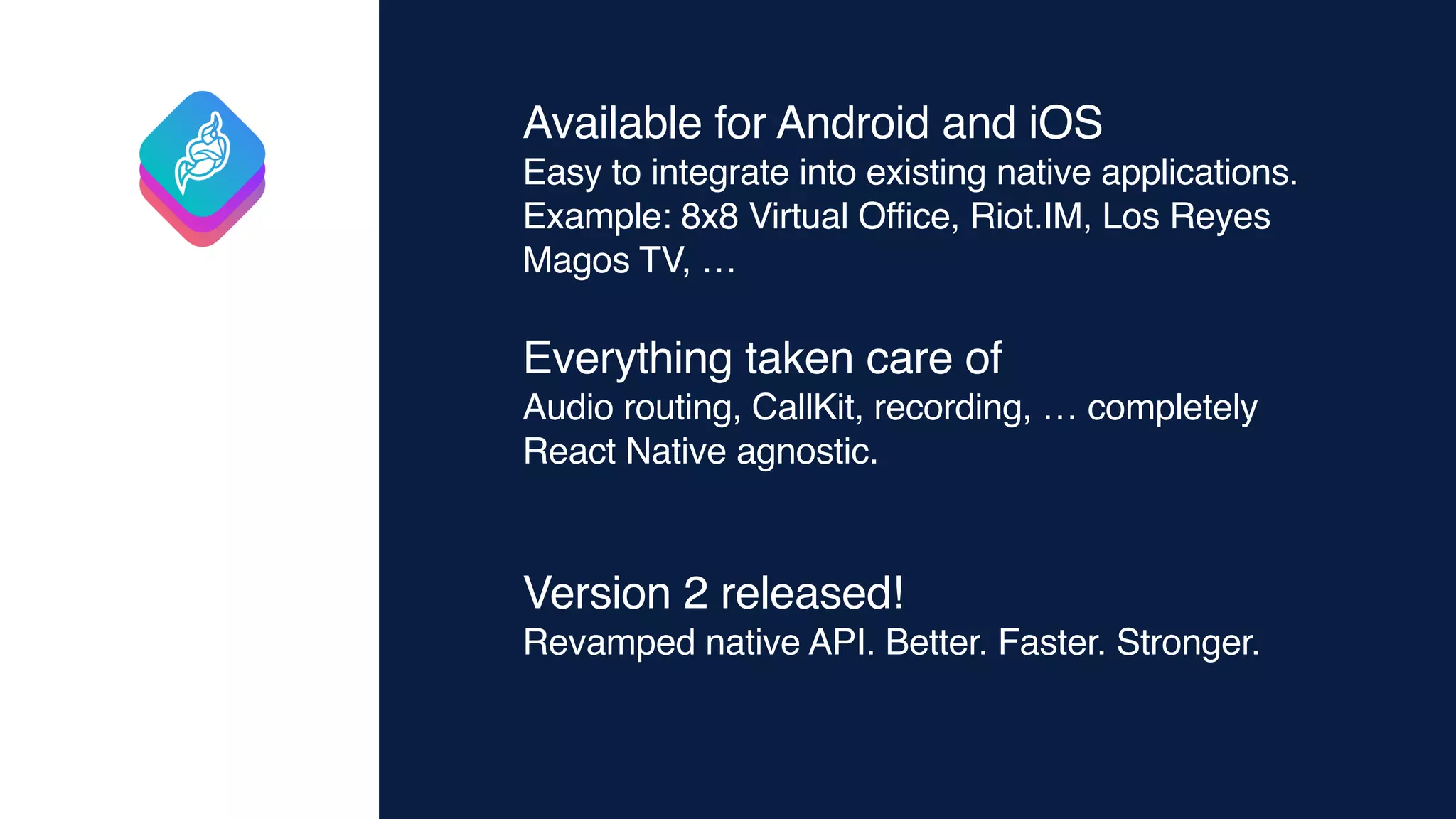 Available for Android and iOS
Easy to integrate into existing native applications.
Example: 8x8 Virtual Office, Riot.IM, Los Reyes
Magos TV, …
Everything taken care of
Audio routing, CallKit, recording, … completely
React Native agnostic.
Version 2 released!
Revamped native API. Better. Faster. Stronger.
 