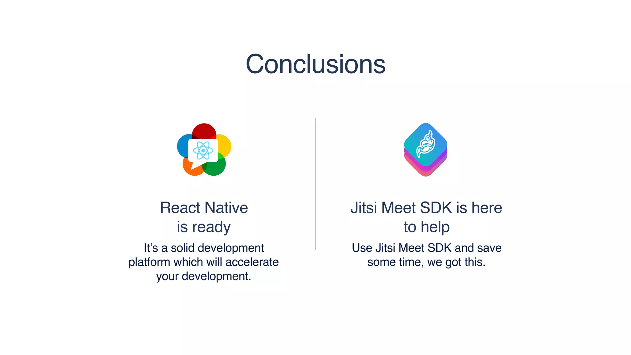 React Native 
is ready
It’s a solid development
platform which will accelerate
your development.
Jitsi Meet SDK is here
to help
Use Jitsi Meet SDK and save
some time, we got this.
Conclusions
 