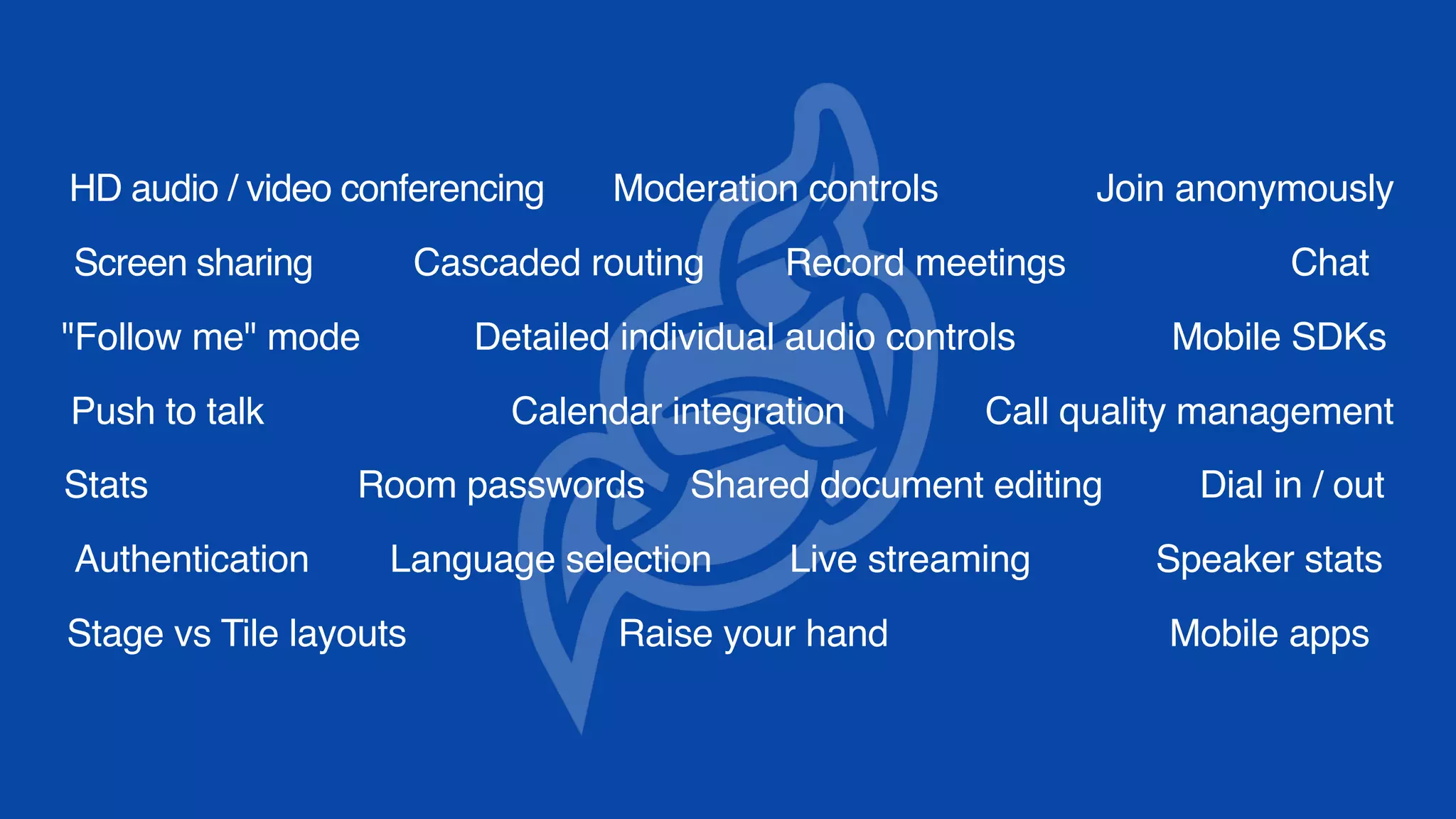 HD audio / video conferencing
Screen sharing
Calendar integration
Record meetings
Dial in / out
Authentication
Mobile apps
Detailed individual audio controls
Raise your hand
Join anonymouslyModeration controls
Live streaming Speaker stats
"Follow me" mode
Cascaded routing
Room passwords
Stage vs Tile layouts
Mobile SDKs
Shared document editing
Call quality management
Chat
Push to talk
Language selection
Stats
 