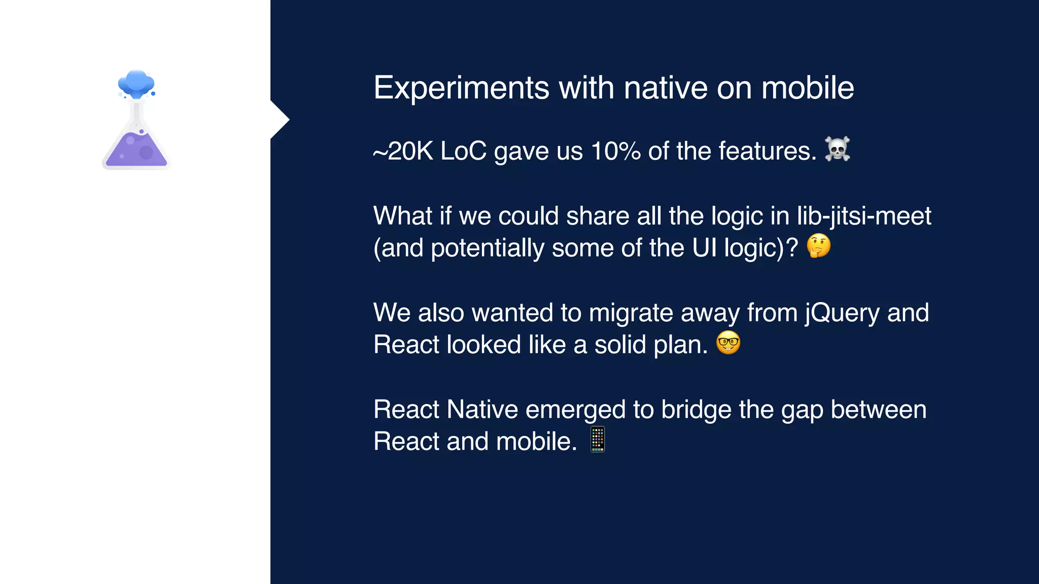 Experiments with native on mobile
~20K LoC gave us 10% of the features. ☠
What if we could share all the logic in lib-jitsi-meet
(and potentially some of the UI logic)? 🤔
We also wanted to migrate away from jQuery and
React looked like a solid plan. 🤓
React Native emerged to bridge the gap between
React and mobile. 📱
 