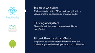 It’s not a web view
Full access to native APIs, and you get native
views and the performance of native code.
Thriving ecosystem
Tons of modules to expose native APIs to
JavaScript.
It’s just React and JavaScript
Logic can be easily shared between web and
mobile apps. Web developers can do mobile too!
React Native
 
