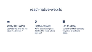 WebRTC APIs
Use WebRTC APIs like you
would in a browser. **
Battle-tested
We’ve been running it on
Jitsi Meet for years. Others
have too!
Up to date
Currently on M69. Generally
very close to upstream
stable.
react-native-webrtc
 