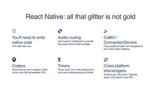 React Native: all that glitter is not gold
You’ll need to write
native code
The cake was a lie.
Codecs
Some devices don’t support H.264,
some have HW accelerated VP8, …
Audio routing
You’ll need to implement it yourself. 
See react-native-incall-manager.
Timers
Timers don’t run in the background!
Use react-native-background-timer.
CallKit /
ConnectionService
They greatly simplify call management.
See react-native-callkeep.
Cross platform
shenanigans
Android can only have 3 OpenGL
layers, iOS doesn’t have PiP, …
 