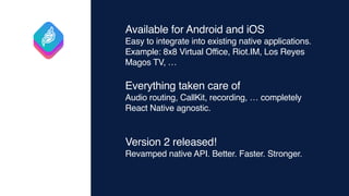 Available for Android and iOS
Easy to integrate into existing native applications.
Example: 8x8 Virtual Office, Riot.IM, Los Reyes
Magos TV, …
Everything taken care of
Audio routing, CallKit, recording, … completely
React Native agnostic.
Version 2 released!
Revamped native API. Better. Faster. Stronger.
 