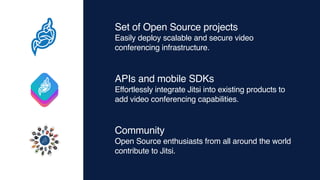 Set of Open Source projects
Easily deploy scalable and secure video
conferencing infrastructure.
APIs and mobile SDKs
Effortlessly integrate Jitsi into existing products to
add video conferencing capabilities.
Community
Open Source enthusiasts from all around the world
contribute to Jitsi.
 