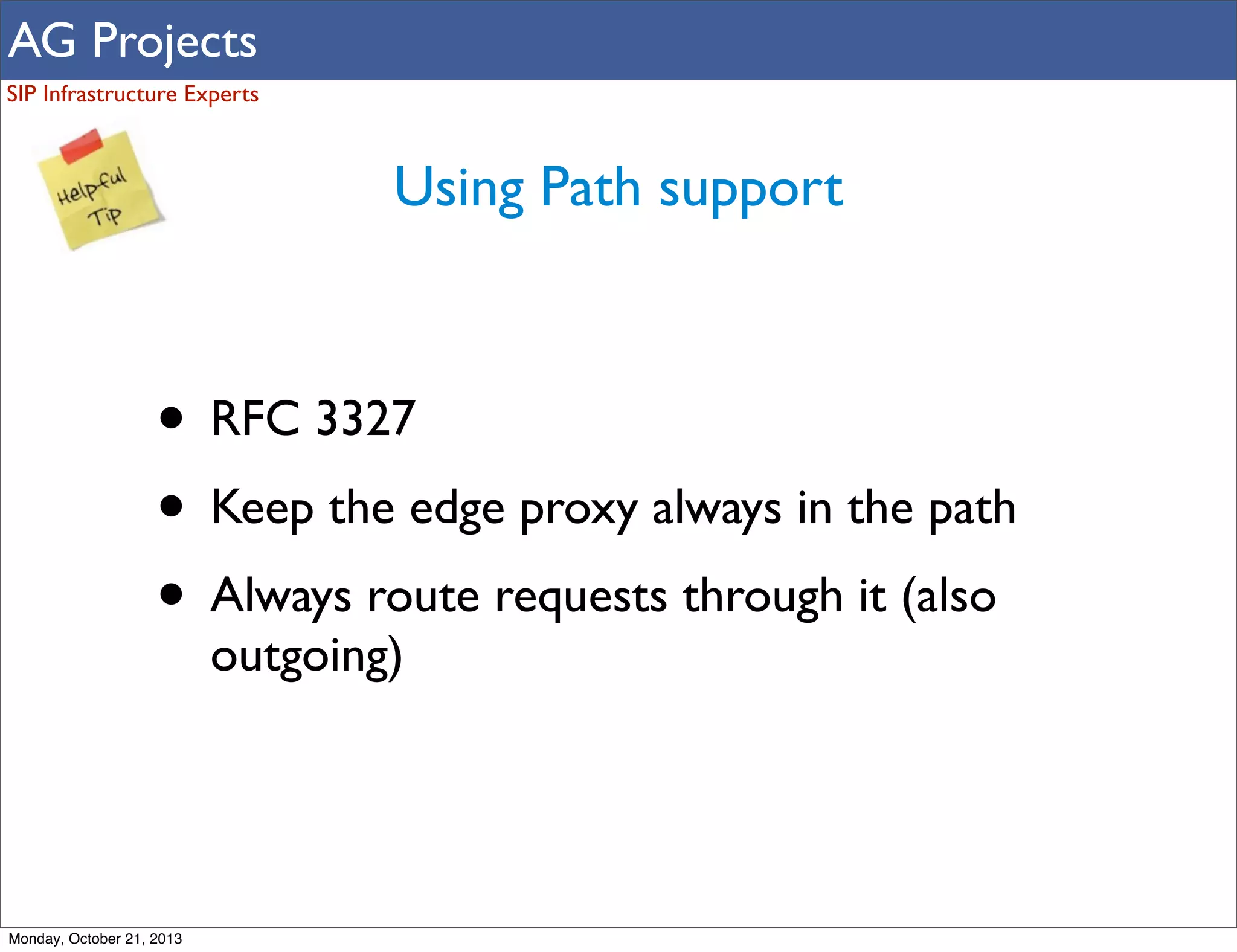 AG Projects
SIP Infrastructure Experts

Using Path support

• RFC 3327
• Keep the edge proxy always in the path
• Always route requests through it (also
outgoing)

Monday, October 21, 2013

 