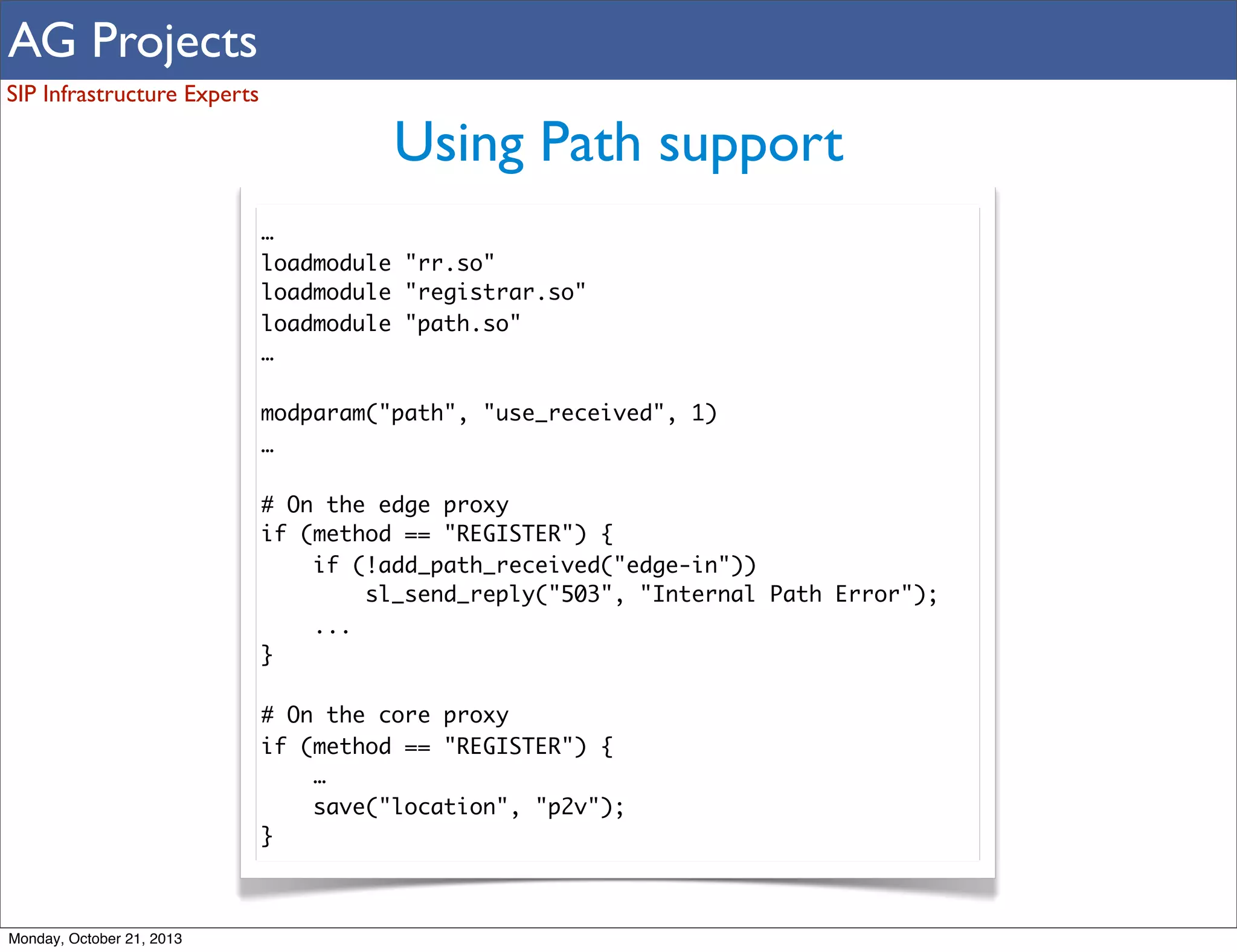 AG Projects
SIP Infrastructure Experts

Using Path support
…
loadmodule "rr.so"
loadmodule "registrar.so"
loadmodule "path.so"
…
modparam("path", "use_received", 1)
…
# On the edge proxy
if (method == "REGISTER") {
if (!add_path_received("edge-in"))
sl_send_reply("503", "Internal Path Error");
...
}
# On the core proxy
if (method == "REGISTER") {
…
save("location", "p2v");
}

Monday, October 21, 2013

 