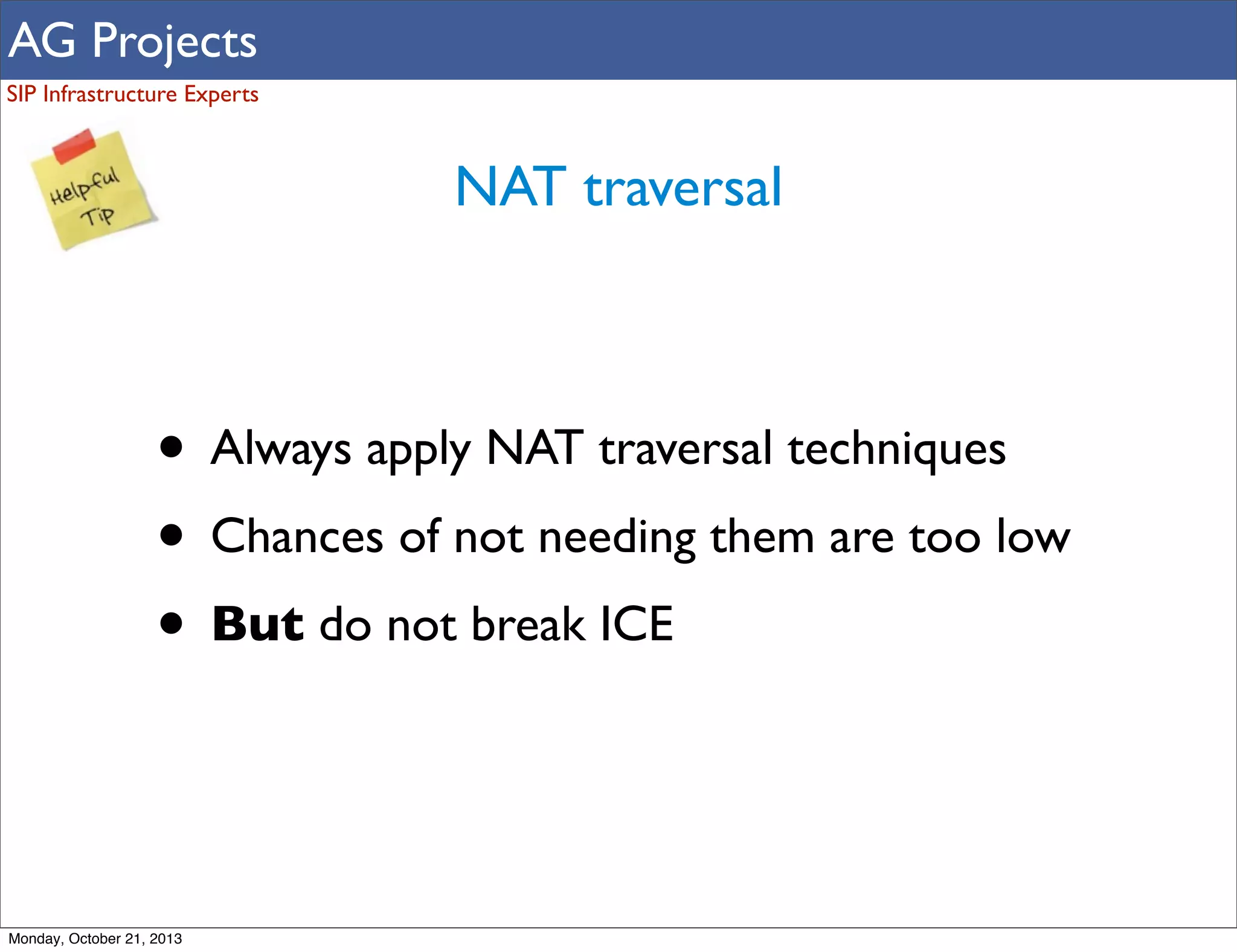 AG Projects
SIP Infrastructure Experts

NAT traversal

• Always apply NAT traversal techniques
• Chances of not needing them are too low
• But do not break ICE

Monday, October 21, 2013

 
