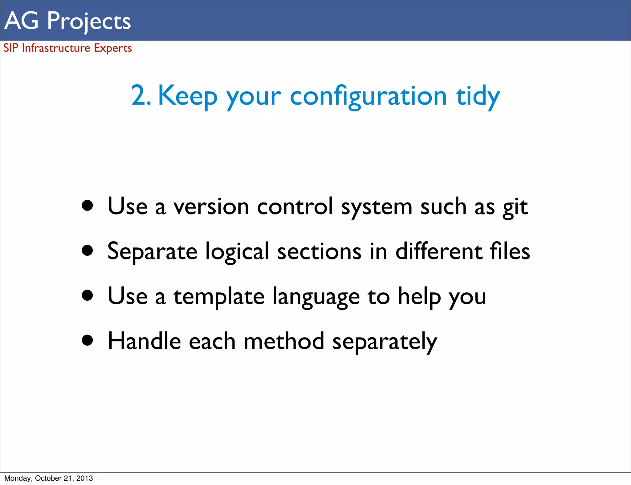 AG Projects
SIP Infrastructure Experts

2. Keep your conﬁguration tidy

• Use a version control system such as git
• Separate logical sections in different ﬁles
• Use a template language to help you
• Handle each method separately
Monday, October 21, 2013

 