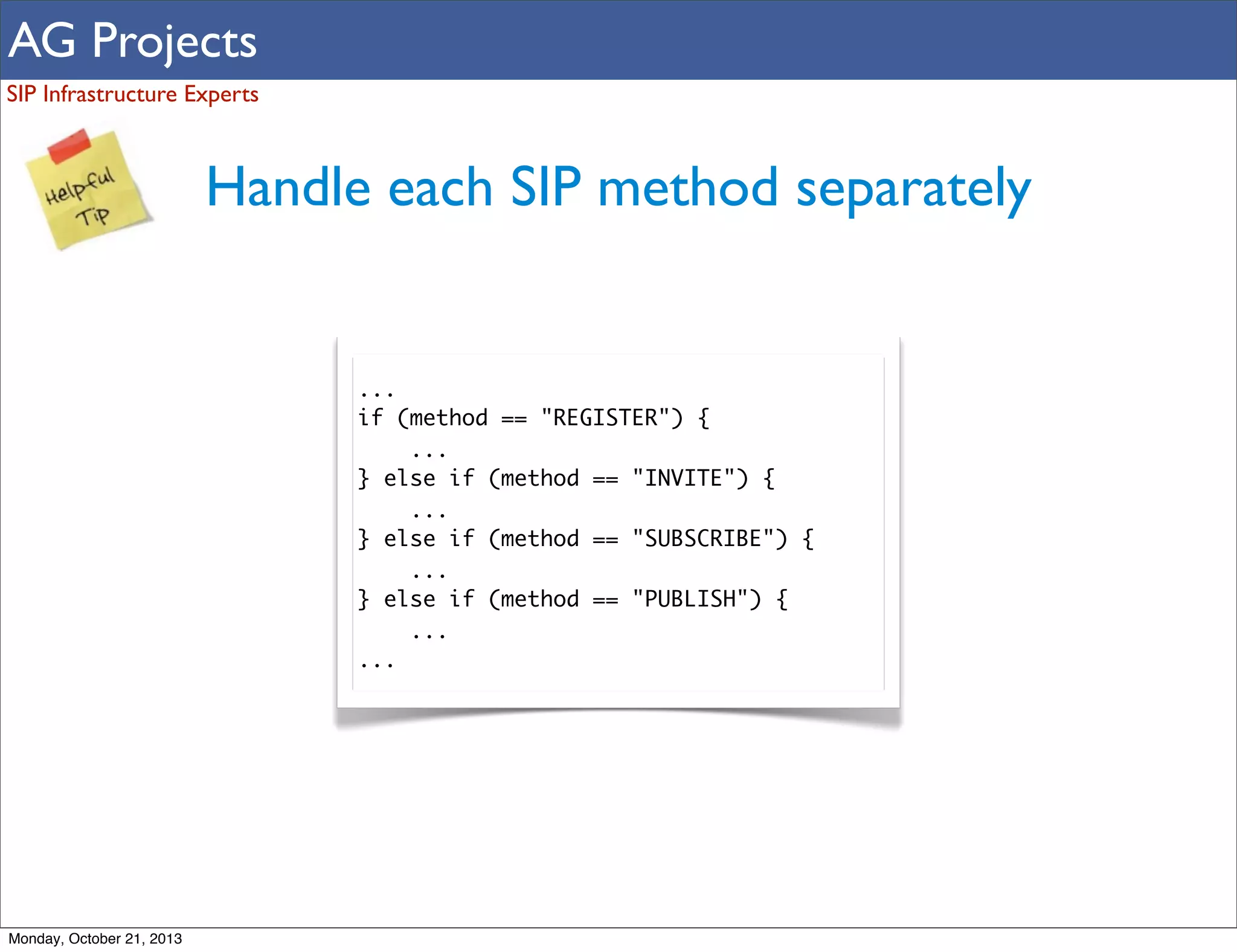 AG Projects
SIP Infrastructure Experts

Handle each SIP method separately

...
if (method == "REGISTER") {
...
} else if (method == "INVITE") {
...
} else if (method == "SUBSCRIBE") {
...
} else if (method == "PUBLISH") {
...
...

Monday, October 21, 2013

 