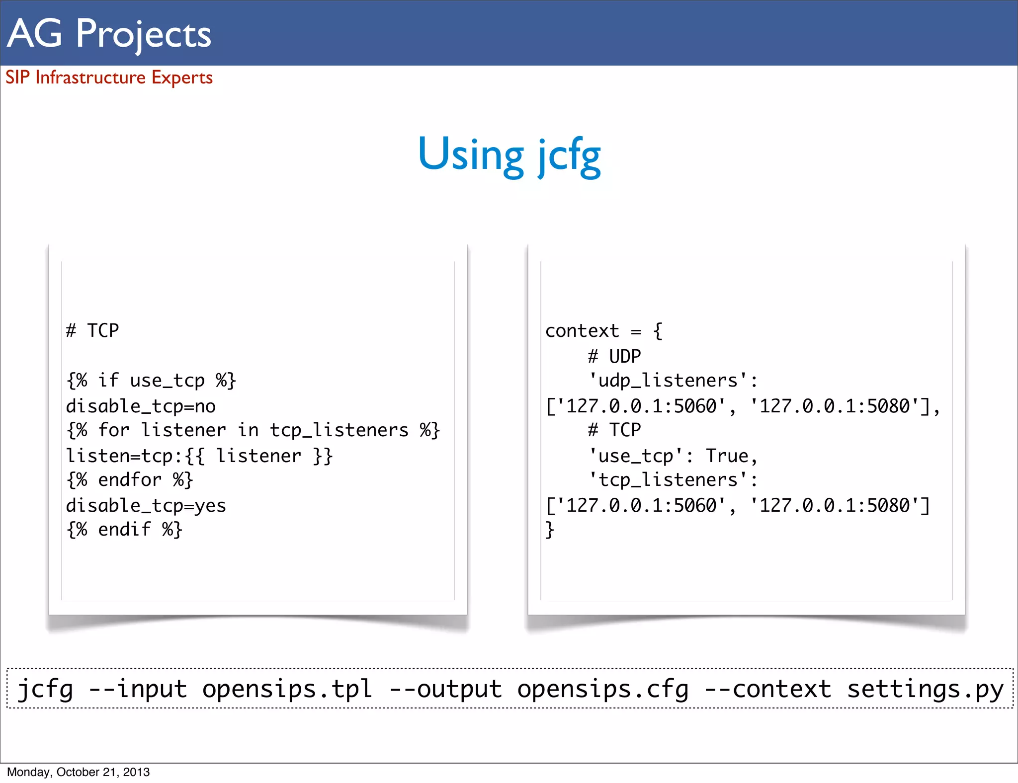AG Projects
SIP Infrastructure Experts

Using jcfg

# TCP
{% if use_tcp %}
disable_tcp=no
{% for listener in tcp_listeners %}
listen=tcp:{{ listener }}
{% endfor %}
disable_tcp=yes
{% endif %}

context = {
# UDP
'udp_listeners':
['127.0.0.1:5060', '127.0.0.1:5080'],
# TCP
'use_tcp': True,
'tcp_listeners':
['127.0.0.1:5060', '127.0.0.1:5080']
}

jcfg --input opensips.tpl --output opensips.cfg --context settings.py

Monday, October 21, 2013

 