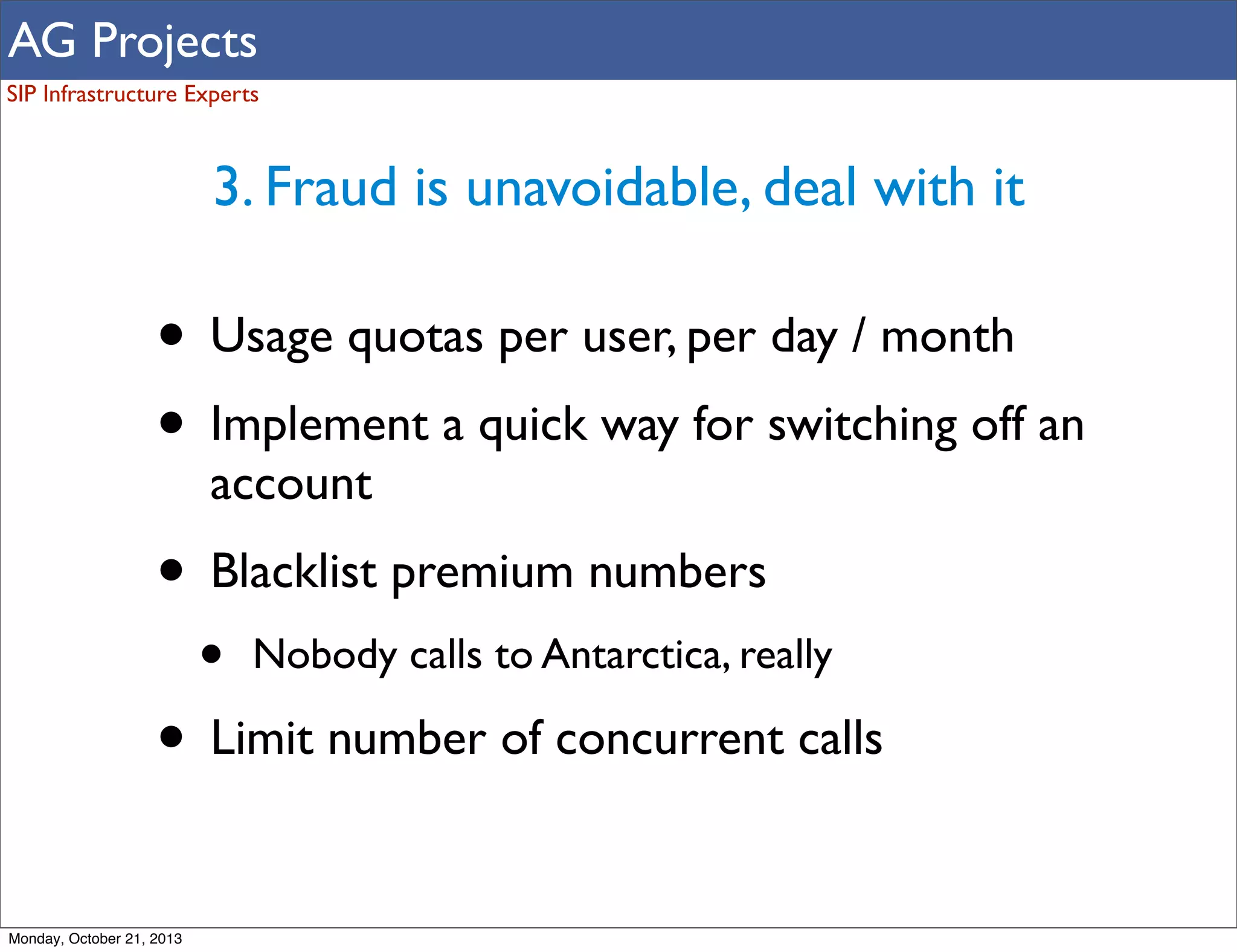 AG Projects
SIP Infrastructure Experts

3. Fraud is unavoidable, deal with it

• Usage quotas per user, per day / month
• Implement a quick way for switching off an
account

• Blacklist premium numbers
•

Nobody calls to Antarctica, really

• Limit number of concurrent calls
Monday, October 21, 2013

 