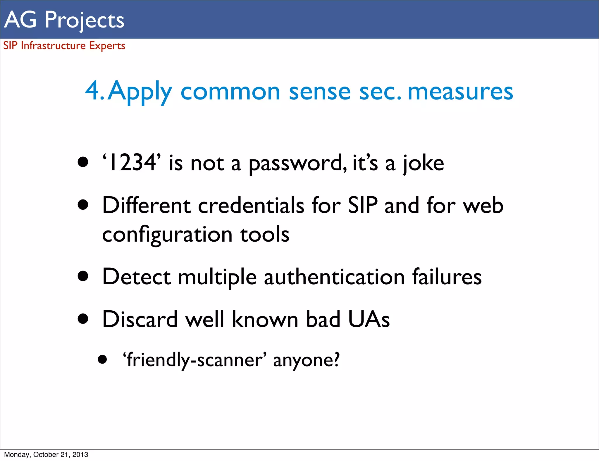 AG Projects
SIP Infrastructure Experts

4. Apply common sense sec. measures

• ‘1234’ is not a password, it’s a joke
• Different credentials for SIP and for web
conﬁguration tools

• Detect multiple authentication failures
• Discard well known bad UAs
•

Monday, October 21, 2013

‘friendly-scanner’ anyone?

 