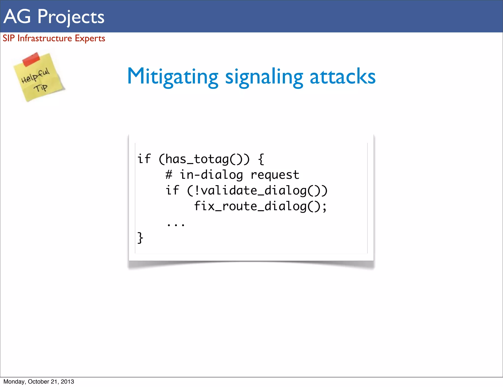 AG Projects
SIP Infrastructure Experts

Mitigating signaling attacks

if (has_totag()) {
# in-dialog request
if (!validate_dialog())
fix_route_dialog();
...
}

Monday, October 21, 2013

 