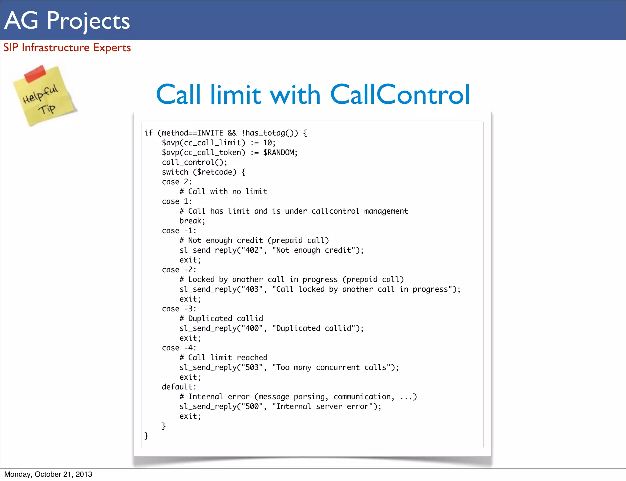 AG Projects
SIP Infrastructure Experts

Call limit with CallControl
if (method==INVITE && !has_totag()) {
$avp(cc_call_limit) := 10;
$avp(cc_call_token) := $RANDOM;
call_control();
switch ($retcode) {
case 2:
# Call with no limit
case 1:
# Call has limit and is under callcontrol management
break;
case -1:
# Not enough credit (prepaid call)
sl_send_reply("402", "Not enough credit");
exit;
case -2:
# Locked by another call in progress (prepaid call)
sl_send_reply("403", "Call locked by another call in progress");
exit;
case -3:
# Duplicated callid
sl_send_reply("400", "Duplicated callid");
exit;
case -4:
# Call limit reached
sl_send_reply("503", "Too many concurrent calls");
exit;
default:
# Internal error (message parsing, communication, ...)
sl_send_reply("500", "Internal server error");
exit;
}
}

Monday, October 21, 2013

 