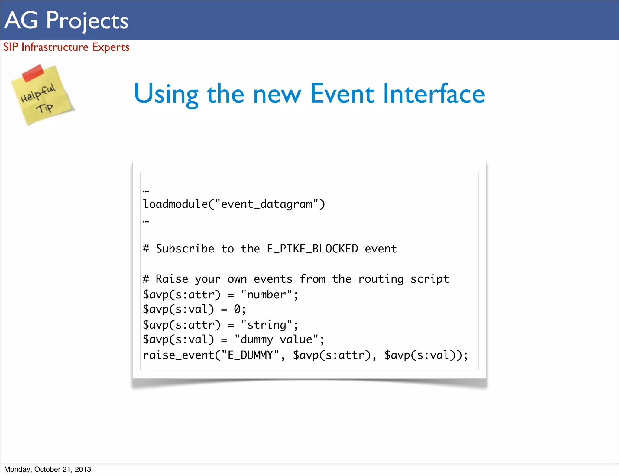 AG Projects
SIP Infrastructure Experts

Using the new Event Interface
…
loadmodule("event_datagram")
…
# Subscribe to the E_PIKE_BLOCKED event
# Raise your own events from the routing script
$avp(s:attr) = "number";
$avp(s:val) = 0;
$avp(s:attr) = "string";
$avp(s:val) = "dummy value";
raise_event("E_DUMMY", $avp(s:attr), $avp(s:val));

Monday, October 21, 2013

 