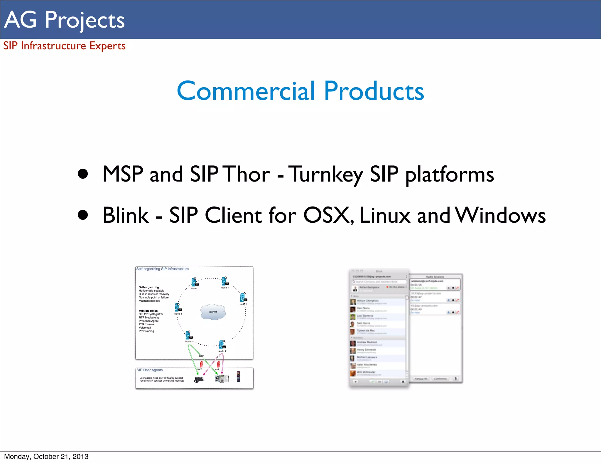 AG Projects
SIP Infrastructure Experts

Commercial Products

•
•

MSP and SIP Thor - Turnkey SIP platforms
Blink - SIP Client for OSX, Linux and Windows
Self-organizing SIP Infrastructure

DB

DB

Self-organizing
Horizontally scalable
Built-in disaster recovery
No single point of failure
Maintenance free

Node 5

Node 1

DB

Node 6

Multiple Roles
SIP Proxy/Registrar
RTP Media relay
Presence Agent
XCAP server
Voicemail
Provisioning

DB

Internet

Node 2

DB

Node 3
DB

Node 4

RTP

SIP User Agents
User agents need only RFC3263 support
(locating SIP services using DNS lookups)

Monday, October 21, 2013

NAT

SIP

NAT

 