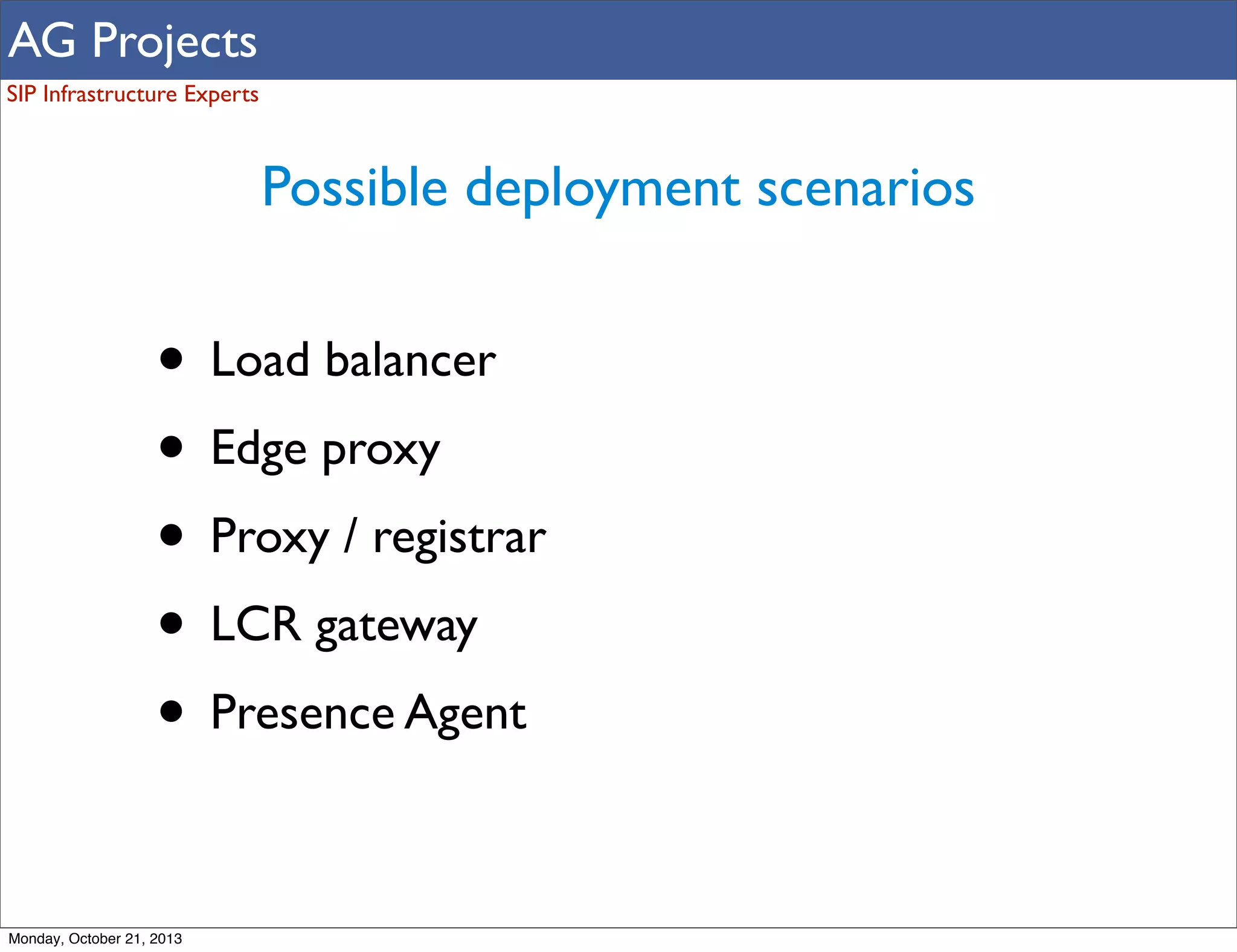 AG Projects
SIP Infrastructure Experts

Possible deployment scenarios

• Load balancer
• Edge proxy
• Proxy / registrar
• LCR gateway
• Presence Agent
Monday, October 21, 2013

 