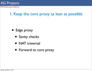 AG Projects
SIP Infrastructure Experts

1. Keep the core proxy as lean as possible

• Edge proxy
• Sanity checks
• NAT traversal
• Forward to core proxy
Monday, October 21, 2013

 