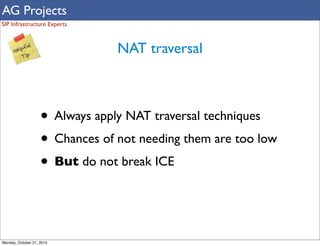 AG Projects
SIP Infrastructure Experts

NAT traversal

• Always apply NAT traversal techniques
• Chances of not needing them are too low
• But do not break ICE

Monday, October 21, 2013

 
