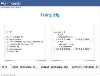 AG Projects
SIP Infrastructure Experts

Using jcfg

# TCP
{% if use_tcp %}
disable_tcp=no
{% for listener in tcp_listeners %}
listen=tcp:{{ listener }}
{% endfor %}
disable_tcp=yes
{% endif %}

context = {
# UDP
'udp_listeners':
['127.0.0.1:5060', '127.0.0.1:5080'],
# TCP
'use_tcp': True,
'tcp_listeners':
['127.0.0.1:5060', '127.0.0.1:5080']
}

jcfg --input opensips.tpl --output opensips.cfg --context settings.py

Monday, October 21, 2013

 
