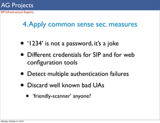 AG Projects
SIP Infrastructure Experts

4. Apply common sense sec. measures

• ‘1234’ is not a password, it’s a joke
• Different credentials for SIP and for web
conﬁguration tools

• Detect multiple authentication failures
• Discard well known bad UAs
•

Monday, October 21, 2013

‘friendly-scanner’ anyone?

 