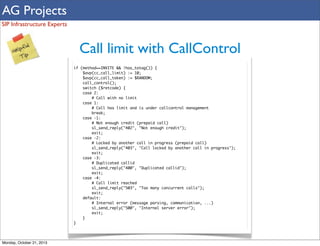 AG Projects
SIP Infrastructure Experts

Call limit with CallControl
if (method==INVITE && !has_totag()) {
$avp(cc_call_limit) := 10;
$avp(cc_call_token) := $RANDOM;
call_control();
switch ($retcode) {
case 2:
# Call with no limit
case 1:
# Call has limit and is under callcontrol management
break;
case -1:
# Not enough credit (prepaid call)
sl_send_reply("402", "Not enough credit");
exit;
case -2:
# Locked by another call in progress (prepaid call)
sl_send_reply("403", "Call locked by another call in progress");
exit;
case -3:
# Duplicated callid
sl_send_reply("400", "Duplicated callid");
exit;
case -4:
# Call limit reached
sl_send_reply("503", "Too many concurrent calls");
exit;
default:
# Internal error (message parsing, communication, ...)
sl_send_reply("500", "Internal server error");
exit;
}
}

Monday, October 21, 2013

 
