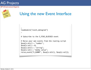AG Projects
SIP Infrastructure Experts

Using the new Event Interface
…
loadmodule("event_datagram")
…
# Subscribe to the E_PIKE_BLOCKED event
# Raise your own events from the routing script
$avp(s:attr) = "number";
$avp(s:val) = 0;
$avp(s:attr) = "string";
$avp(s:val) = "dummy value";
raise_event("E_DUMMY", $avp(s:attr), $avp(s:val));

Monday, October 21, 2013

 