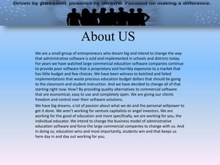 About US
We are a small group of entrepreneurs who dream big and intend to change the way
that administrative software is sold and implemented in schools and districts today.
For years we have watched large commercial education software companies continue
to provide poor software that is proprietary and horribly expensive to a market that
has little budget and few choices. We have been witness to botched and failed
implementations that waste precious education budget dollars that should be going
to the classroom and student instruction. And we have decided to change all of that
starting right now. How? By providing quality alternatives to commercial software
that are economical, easy to use and completely open. We are giving our clients
freedom and control over their software solutions.
We have big dreams, a lot of passion about what we do and the personal willpower to
get it done. We aren’t working for venture capitalists or angel investors. We are
working for the good of education and more specifically, we are working for you, the
individual educator. We intend to change the business model of administrative
education software and force the large commercial companies to change with us. And
in doing so, education wins and most importantly, students win and that keeps us
here day in and day out working for you.
 