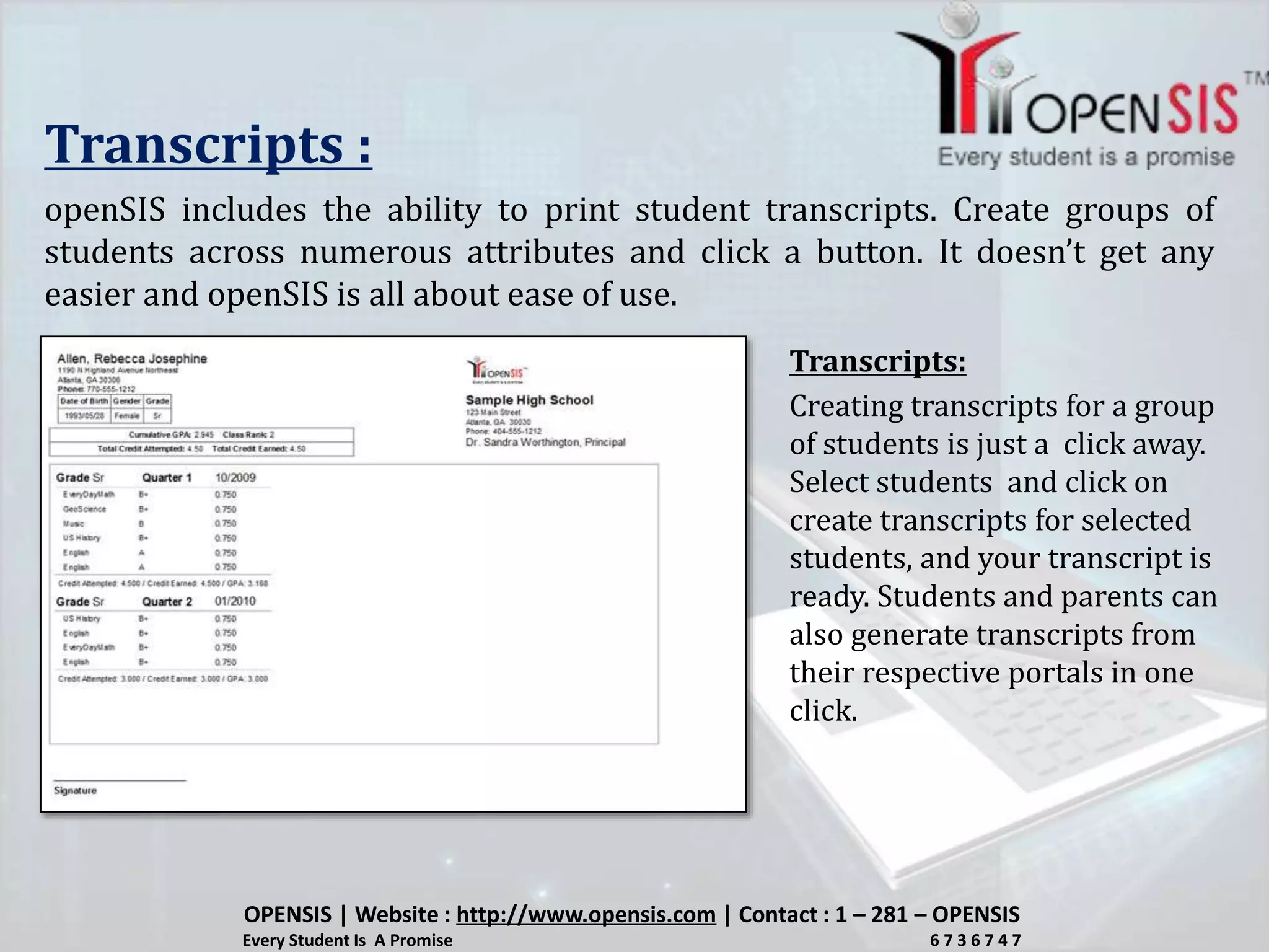 Transcripts :
openSIS includes the ability to print student transcripts. Create groups of
students across numerous attributes and click a button. It doesn’t get any
easier and openSIS is all about ease of use.
Creating transcripts for a group
of students is just a click away.
Select students and click on
create transcripts for selected
students, and your transcript is
ready. Students and parents can
also generate transcripts from
their respective portals in one
click.
Transcripts:
OPENSIS | Website : http://www.opensis.com | Contact : 1 – 281 – OPENSIS
Every Student Is A Promise 6 7 3 6 7 4 7
 