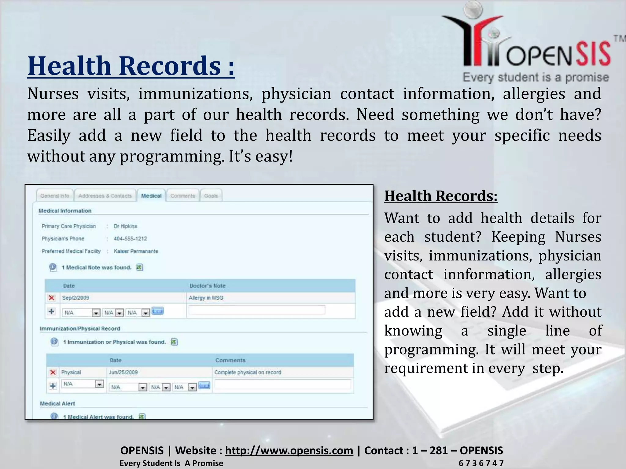Health Records :
Nurses visits, immunizations, physician contact information, allergies and
more are all a part of our health records. Need something we don’t have?
Easily add a new field to the health records to meet your specific needs
without any programming. It’s easy!
Want to add health details for
each student? Keeping Nurses
visits, immunizations, physician
contact innformation, allergies
and more is very easy. Want to
add a new field? Add it without
knowing a single line of
programming. It will meet your
requirement in every step.
Health Records:
OPENSIS | Website : http://www.opensis.com | Contact : 1 – 281 – OPENSIS
Every Student Is A Promise 6 7 3 6 7 4 7
 