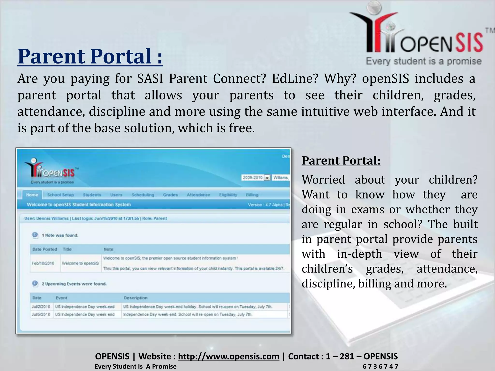 Parent Portal :
Are you paying for SASI Parent Connect? EdLine? Why? openSIS includes a
parent portal that allows your parents to see their children, grades,
attendance, discipline and more using the same intuitive web interface. And it
is part of the base solution, which is free.
Worried about your children?
Want to know how they are
doing in exams or whether they
are regular in school? The built
in parent portal provide parents
with in-depth view of their
children’s grades, attendance,
discipline, billing and more.
Parent Portal:
OPENSIS | Website : http://www.opensis.com | Contact : 1 – 281 – OPENSIS
Every Student Is A Promise 6 7 3 6 7 4 7
 