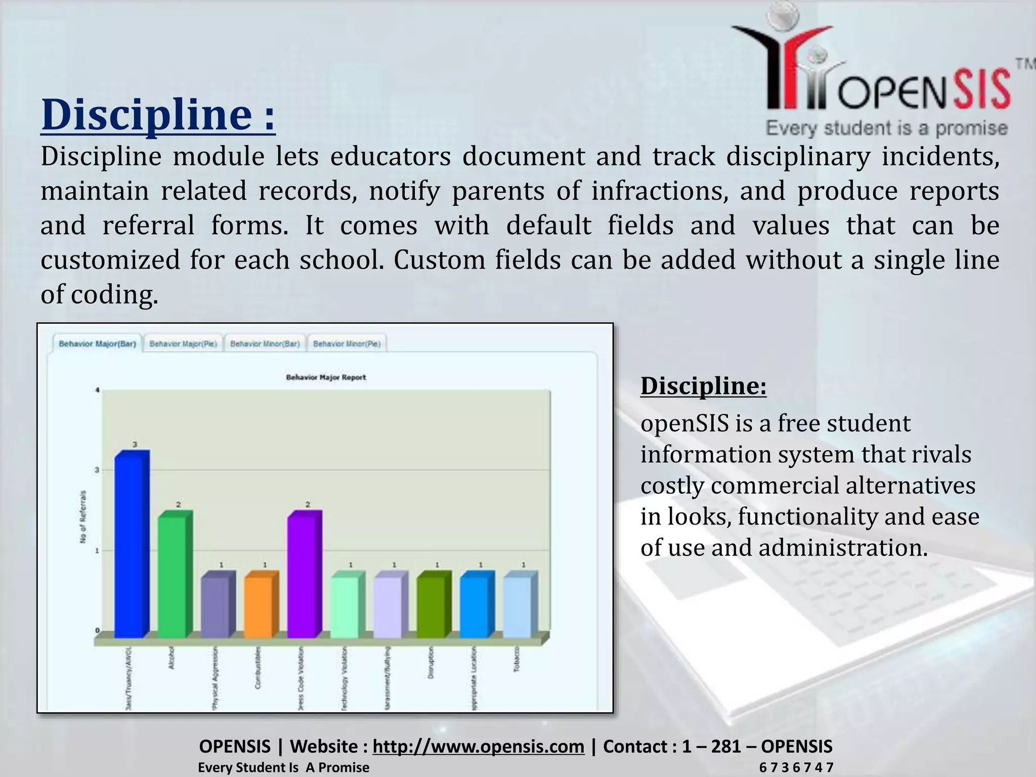 Discipline :
Discipline module lets educators document and track disciplinary incidents,
maintain related records, notify parents of infractions, and produce reports
and referral forms. It comes with default fields and values that can be
customized for each school. Custom fields can be added without a single line
of coding.
openSIS is a free student
information system that rivals
costly commercial alternatives
in looks, functionality and ease
of use and administration.
Discipline:
OPENSIS | Website : http://www.opensis.com | Contact : 1 – 281 – OPENSIS
Every Student Is A Promise 6 7 3 6 7 4 7
 